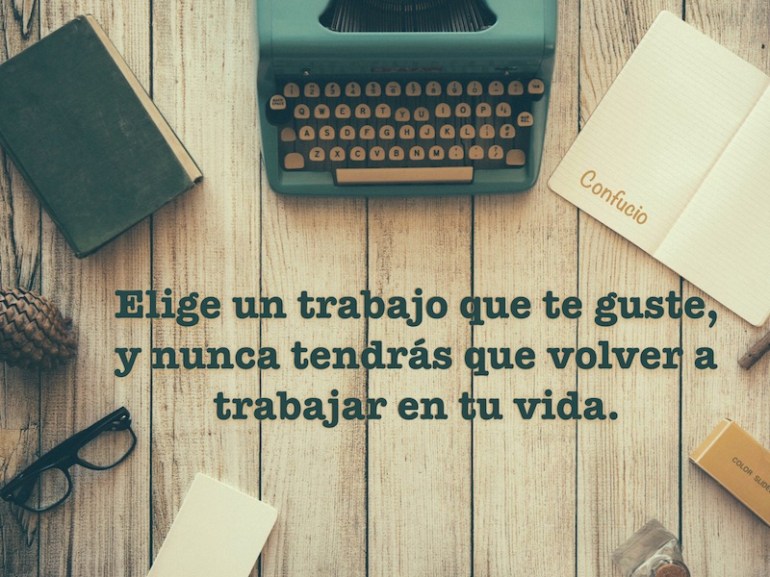 Elige un trabajo que te guste, y nunca tendrás que volver a trabajar en tu vida. Confucio.