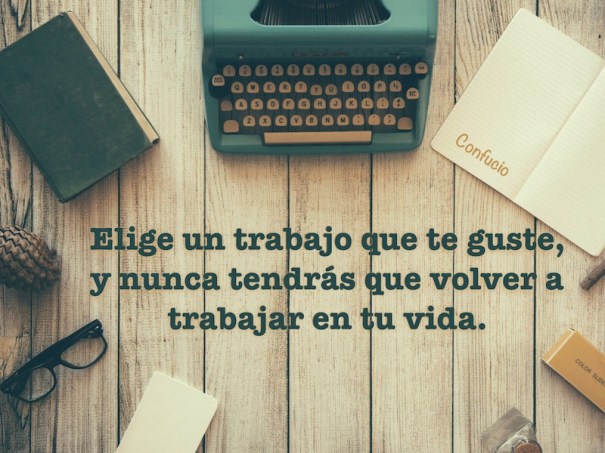 Elige un trabajo que te guste, y nunca tendrás que volver a trabajar en tu vida. Confucio.